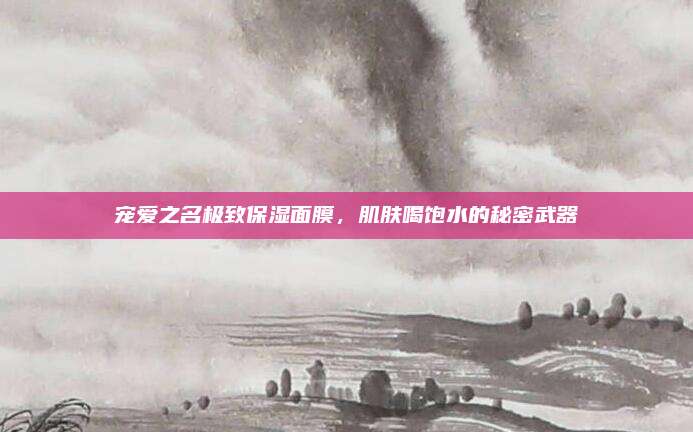 宠爱之名极致保湿面膜，肌肤喝饱水的秘密武器