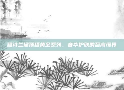 雅诗兰黛顶级黄金系列,奢华护肤的至高境界