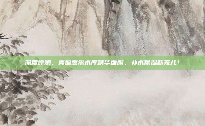 深度评测，美迪惠尔水库精华面膜，补水保湿新宠儿！