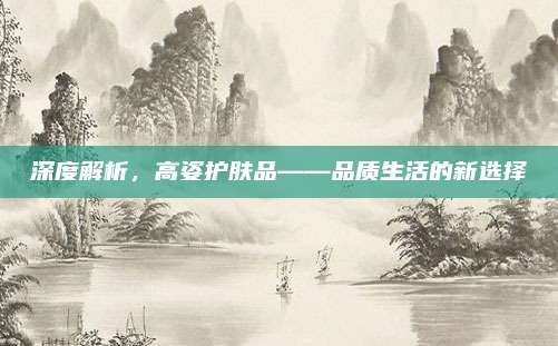 深度解析，高姿护肤品——品质生活的新选择