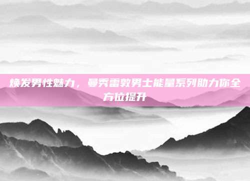 焕发男性魅力，曼秀雷敦男士能量系列助力你全方位提升