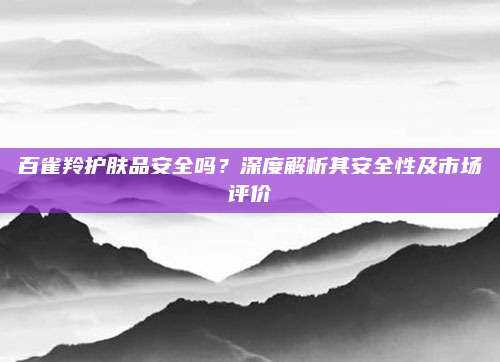 百雀羚护肤品安全吗？深度解析其安全性及市场评价