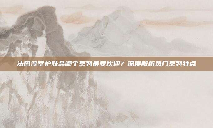 法国淳萃护肤品哪个系列最受欢迎?深度解析热门系列特点
