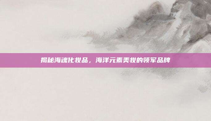 揭秘海魂化妆品,海洋元素美妆的领军品牌