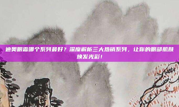迪奥眼霜哪个系列最好？深度解析三大热销系列，让你的眼部肌肤焕发光彩！