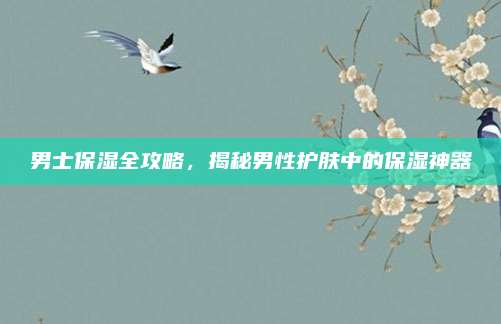 男士保湿全攻略，揭秘男性护肤中的保湿神器