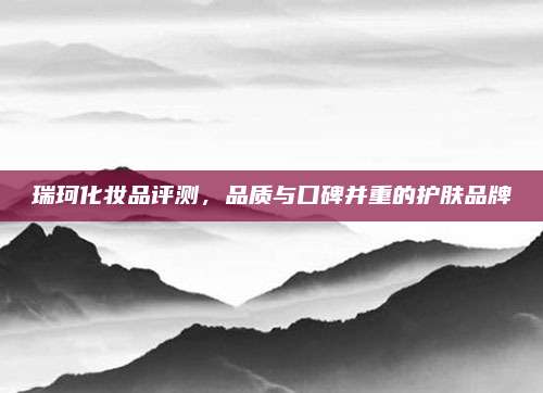 瑞珂化妆品评测，品质与口碑并重的护肤品牌