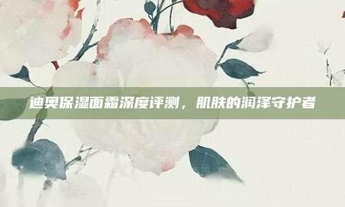 迪奥保湿面霜深度评测，肌肤的润泽守护者
