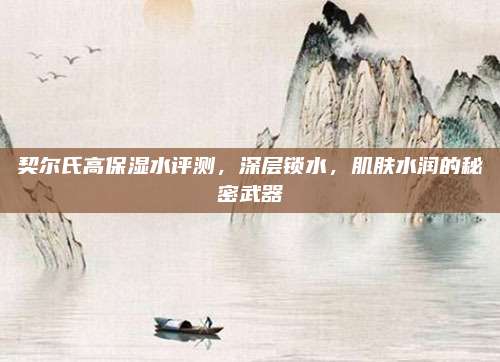 契尔氏高保湿水评测，深层锁水，肌肤水润的秘密武器