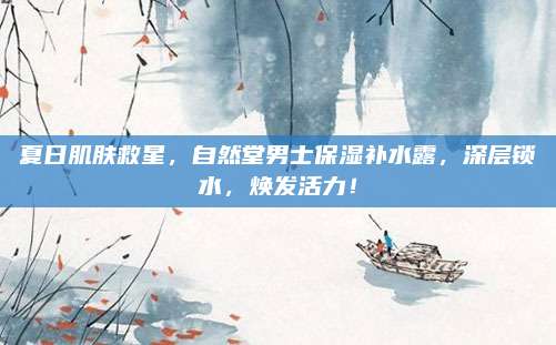 夏日肌肤救星，自然堂男士保湿补水露，深层锁水，焕发活力！