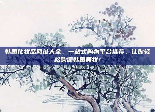 韩国化妆品网址大全，一站式购物平台推荐，让你轻松购遍韩国美妆！