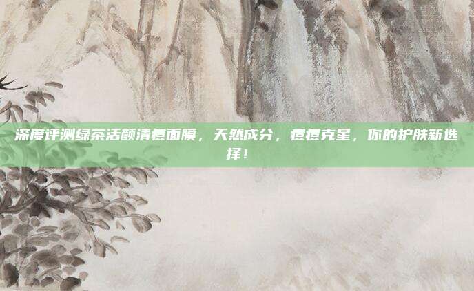 深度评测绿茶活颜清痘面膜，天然成分，痘痘克星，你的护肤新选择！