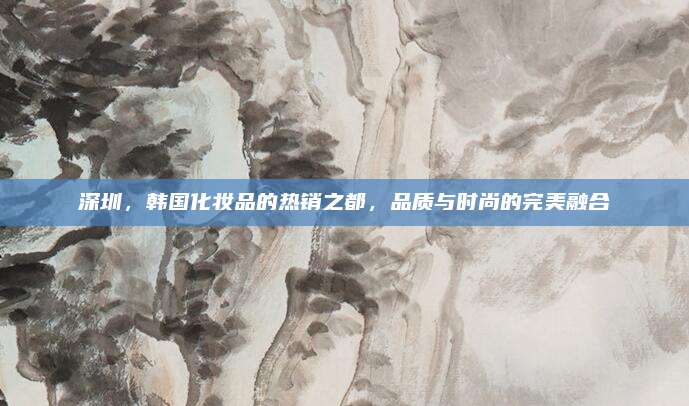 深圳，韩国化妆品的热销之都，品质与时尚的完美融合