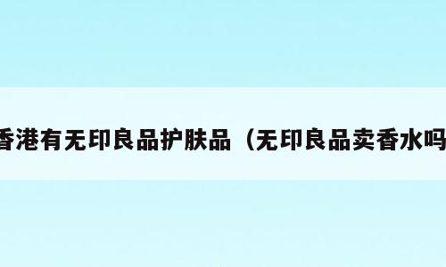 香港有无印良品护肤品（无印良品卖香水吗）