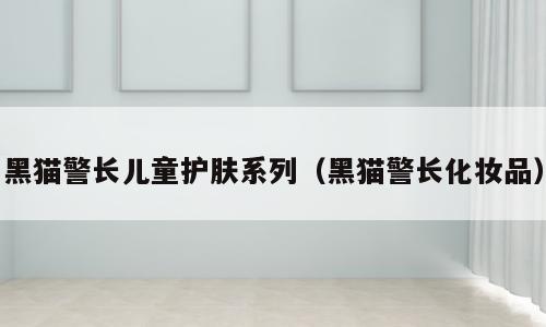 黑猫警长儿童护肤系列（黑猫警长化妆品）