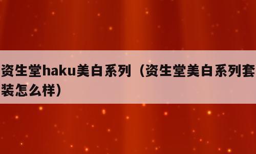 资生堂haku美白系列（资生堂美白系列套装怎么样）