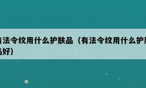 有法令纹用什么护肤品（有法令纹用什么护肤品好）
