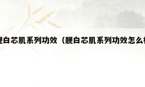 靓白芯肌系列功效（靓白芯肌系列功效怎么样）