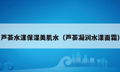 芦荟水漾保湿美肌水（芦荟凝润水漾面霜）