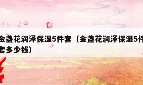 金盏花润泽保湿5件套（金盏花润泽保湿5件套多少钱）
