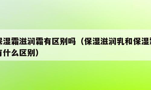保湿霜滋润霜有区别吗（保湿滋润乳和保湿霜有什么区别）