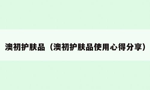 澳初护肤品（澳初护肤品使用心得分享）