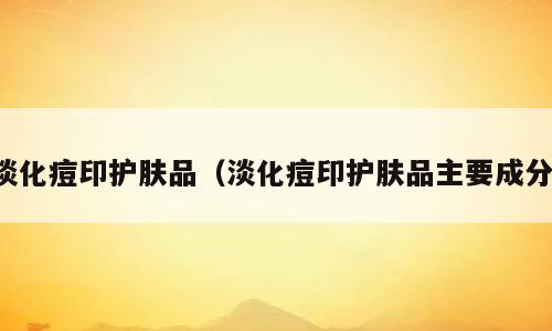 淡化痘印护肤品（淡化痘印护肤品主要成分）