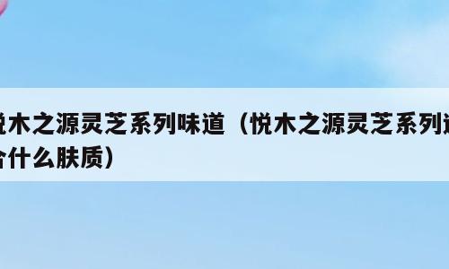 悦木之源灵芝系列味道（悦木之源灵芝系列适合什么肤质）