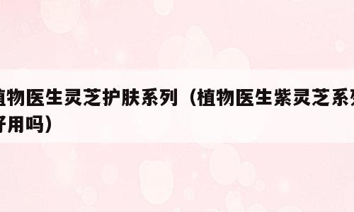 植物医生灵芝护肤系列（植物医生紫灵芝系列好用吗）