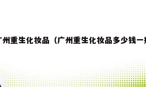 广州重生化妆品（广州重生化妆品多少钱一瓶）