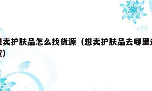 想卖护肤品怎么找货源（想卖护肤品去哪里进货）