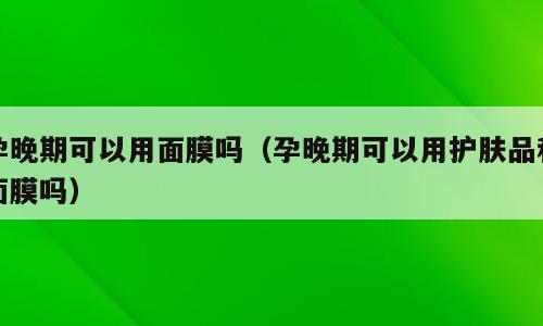 孕晚期可以用面膜吗（孕晚期可以用护肤品和面膜吗）