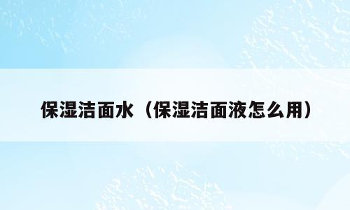 保湿洁面水（保湿洁面液怎么用）