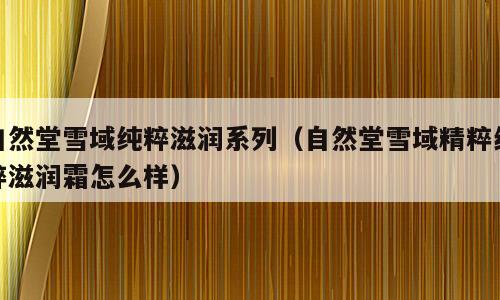 自然堂雪域纯粹滋润系列（自然堂雪域精粹纯粹滋润霜怎么样）