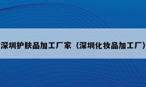 深圳护肤品加工厂家（深圳化妆品加工厂）