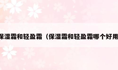 保湿霜和轻盈霜（保湿霜和轻盈霜哪个好用）