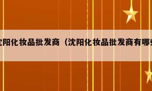 沈阳化妆品批发商（沈阳化妆品批发商有哪些）