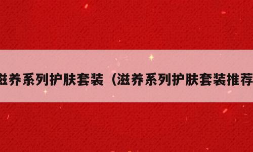 滋养系列护肤套装（滋养系列护肤套装推荐）