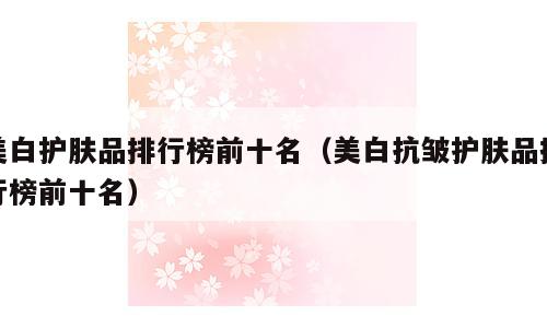美白护肤品排行榜前十名（美白抗皱护肤品排行榜前十名）