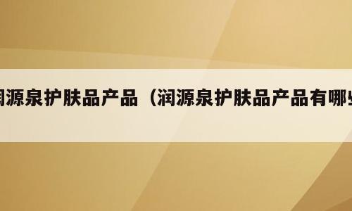 润源泉护肤品产品（润源泉护肤品产品有哪些）
