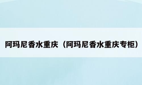 阿玛尼香水重庆（阿玛尼香水重庆专柜）