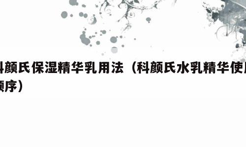 科颜氏保湿精华乳用法（科颜氏水乳精华使用顺序）