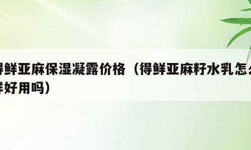 得鲜亚麻保湿凝露价格（得鲜亚麻籽水乳怎么样好用吗）