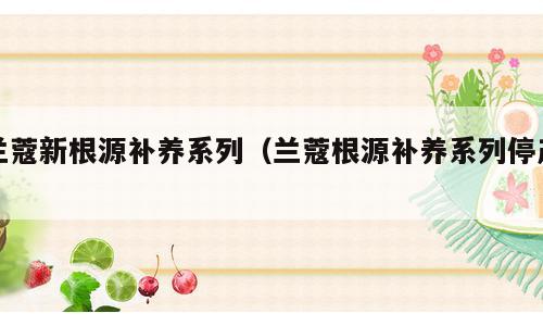 兰蔻新根源补养系列（兰蔻根源补养系列停产）