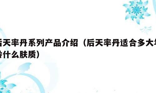 后天率丹系列产品介绍（后天率丹适合多大年龄什么肤质）