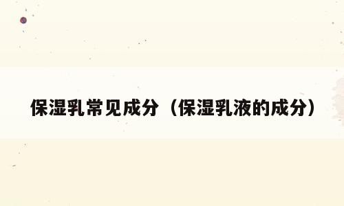 保湿乳常见成分（保湿乳液的成分）