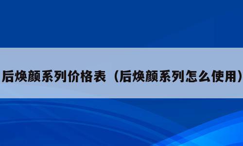 后焕颜系列价格表（后焕颜系列怎么使用）