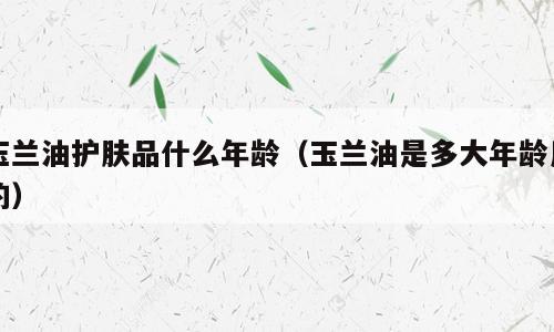 玉兰油护肤品什么年龄（玉兰油是多大年龄用的）
