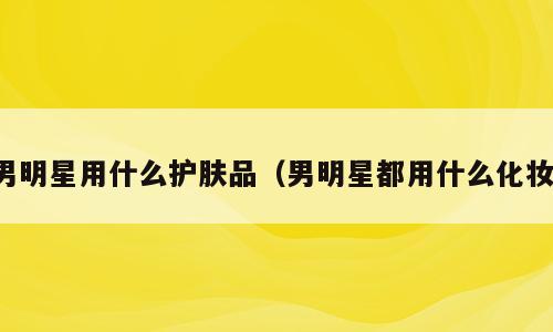 男明星用什么护肤品（男明星都用什么化妆）
