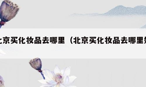 北京买化妆品去哪里（北京买化妆品去哪里好）